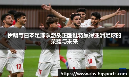 伊朗与日本足球队激战正酣谁将赢得亚洲足球的荣耀与未来